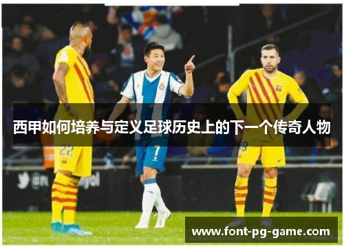 西甲如何培养与定义足球历史上的下一个传奇人物