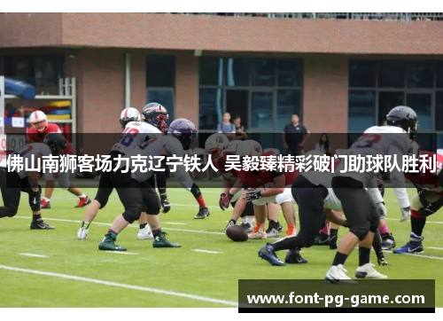 佛山南狮客场力克辽宁铁人 吴毅臻精彩破门助球队胜利