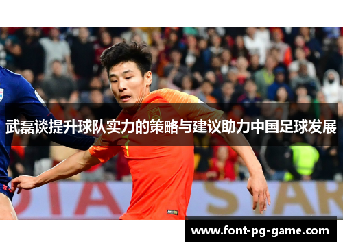 武磊谈提升球队实力的策略与建议助力中国足球发展