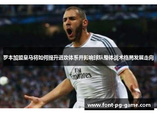 罗本加盟皇马将如何提升进攻体系并影响球队整体战术格局发展走向