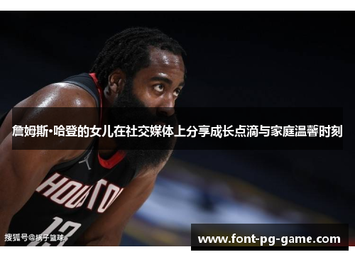 詹姆斯·哈登的女儿在社交媒体上分享成长点滴与家庭温馨时刻