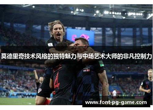 莫德里奇技术风格的独特魅力与中场艺术大师的非凡控制力 莫德里奇技术风格的独特魅力与中场艺术大师的非凡控制力