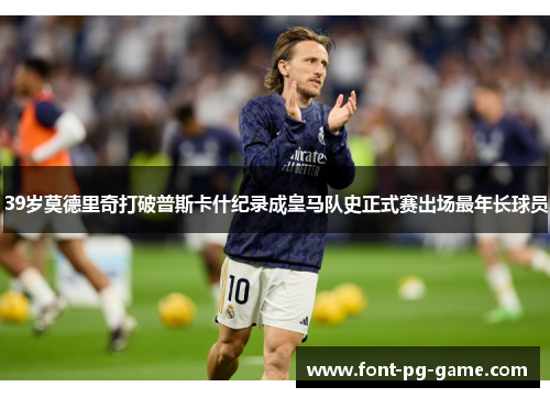 39岁莫德里奇打破普斯卡什纪录成皇马队史正式赛出场最年长球员